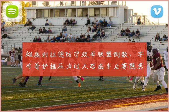 雄鹿利拉德防守效率联盟倒数，字母哥护框压力过大恐成季后赛隐患