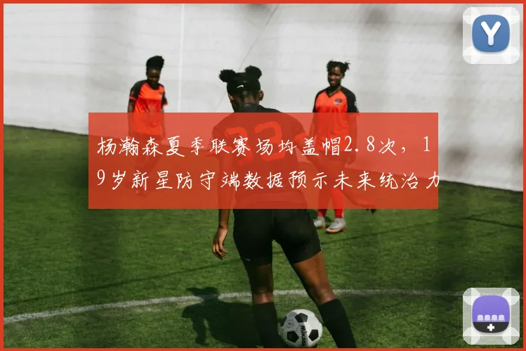 杨瀚森夏季联赛场均盖帽2.8次，19岁新星防守端数据预示未来统治力？