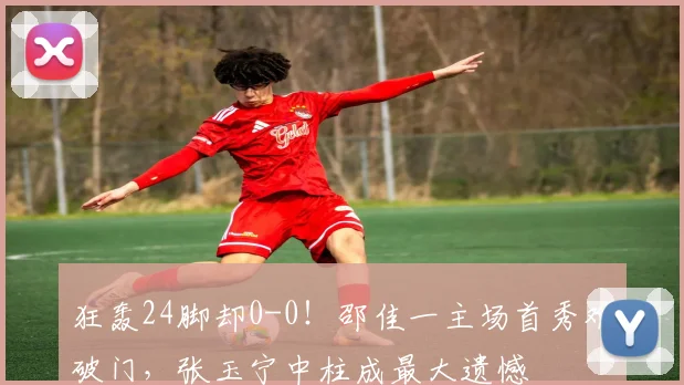 狂轰24脚却0-0！邵佳一主场首秀难破门，张玉宁中柱成最大遗憾