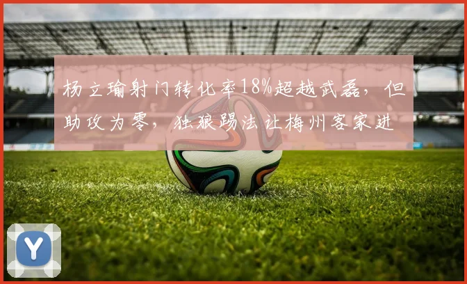 杨立瑜射门转化率18%超越武磊，但助攻为零，独狼踢法让梅州客家进攻失衡