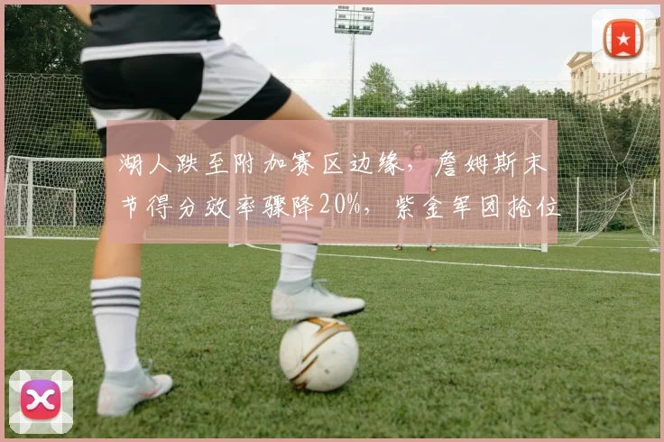 湖人跌至附加赛区边缘，詹姆斯末节得分效率骤降20%，紫金军团抢位战还有多少底气？