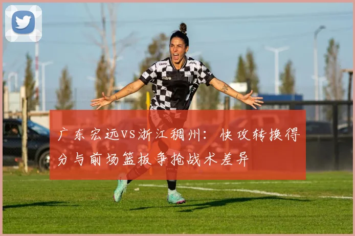 广东宏远vs浙江稠州：快攻转换得分与前场篮板争抢战术差异