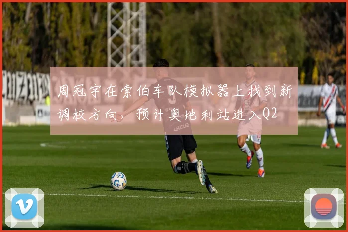 周冠宇在索伯车队模拟器上找到新调校方向，预计奥地利站进入Q2
