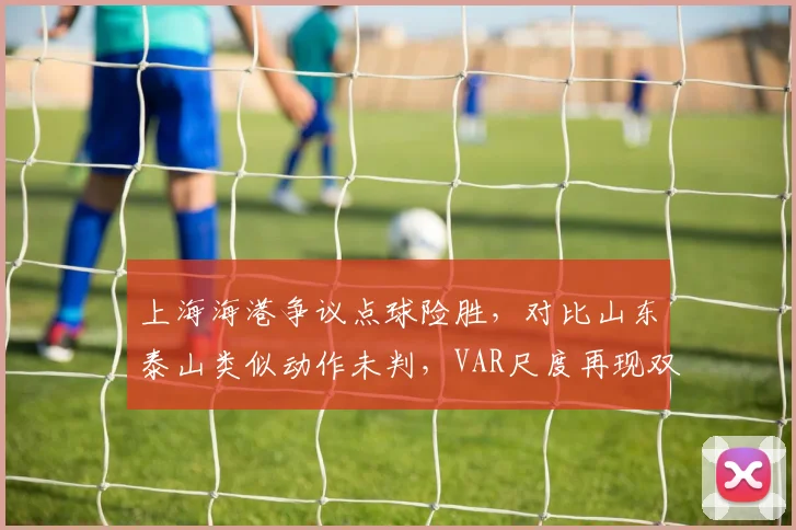上海海港争议点球险胜，对比山东泰山类似动作未判，VAR尺度再现双标