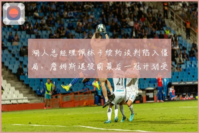 湖人总经理佩林卡续约谈判陷入僵局，詹姆斯退役前最后一冠计划受阻？