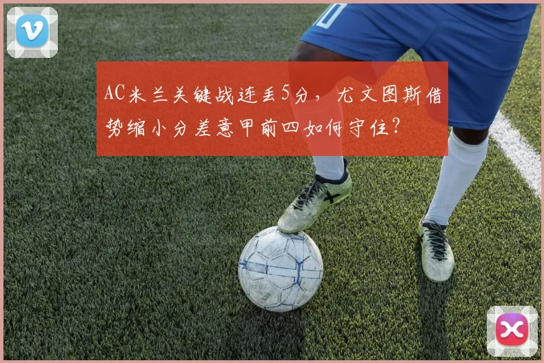 AC米兰关键战连丢5分，尤文图斯借势缩小分差意甲前四如何守住？