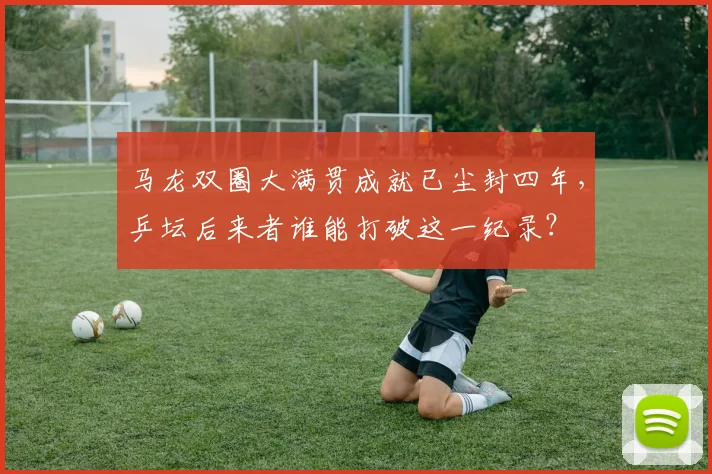 马龙双圈大满贯成就已尘封四年,乒坛后来者谁能打破这一纪录?