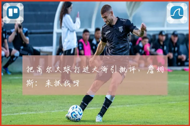 把高尔夫球打进大海引批评，詹姆斯：来抓我呀